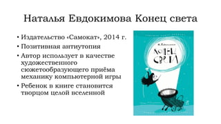 Наталья Евдокимова Конец света
• Издательство «Самокат», 2014 г.
• Позитивная антиутопия
• Автор использует в качестве
художественного
сюжетообразующего приёма
механику компьютерной игры
• Ребенок в книге становится
творцом целой вселенной
 