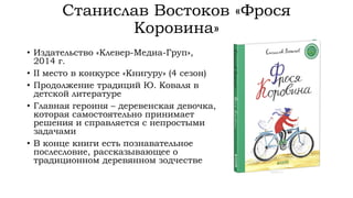 Станислав Востоков «Фрося
Коровина»
• Издательство «Клевер-Медиа-Груп»,
2014 г.
• II место в конкурсе «Книгуру» (4 сезон)
• Продолжение традиций Ю. Коваля в
детской литературе
• Главная героиня – деревенская девочка,
которая самостоятельно принимает
решения и справляется с непростыми
задачами
• В конце книги есть познавательное
послесловие, рассказывающее о
традиционном деревянном зодчестве
 