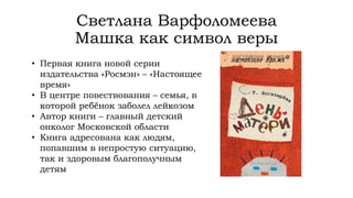 Светлана Варфоломеева
Машка как символ веры
• Первая книга новой серии
издательства «Росмэн» – «Настоящее
время»
• В центре повествования – семья, в
которой ребёнок заболел лейкозом
• Автор книги – главный детский
онколог Московской области
• Книга адресована как людям,
попавшим в непростую ситуацию,
так и здоровым благополучным
детям
 