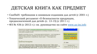ДЕТСКАЯ КНИГА КАК ПРЕДМЕТ
• СанПиН: требования к книжным изданиям для детей (с 2001 г.)
• Технический регламент «О безопасности продукции,
предназначенной для детей» (с. 13-15) (с 2011 г.)
• ФЗ № 436 (с 2012 г.): см. руководство на сайте www.az-im.info
 
