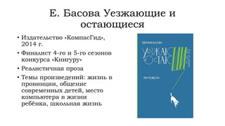 Е. Басова Уезжающие и
остающиеся
• Издательство «КомпасГид»,
2014 г.
• Финалист 4-го и 5-го сезонов
конкурса «Книгуру»
• Реалистичная проза
• Темы произведений: жизнь в
провинции, общение
современных детей, место
компьютера в жизни
ребёнка, школьная жизнь
 