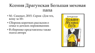 Ксения Драгунская Большая меховая
папа
• М.: Самокат, 2015. Серия «Для тех,
кому за 10»
• Сборник коротких рассказов о
семье и детских переживаниях
• В сборнике представлены также
пьесы автора
 