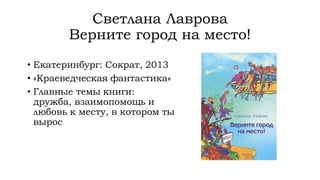 Светлана Лаврова
Верните город на место!
• Екатеринбург: Сократ, 2013
• «Краеведческая фантастика»
• Главные темы книги:
дружба, взаимопомощь и
любовь к месту, в котором ты
вырос
 