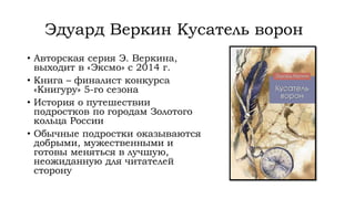 Эдуард Веркин Кусатель ворон
• Авторская серия Э. Веркина,
выходит в «Эксмо» с 2014 г.
• Книга – финалист конкурса
«Книгуру» 5-го сезона
• История о путешествии
подростков по городам Золотого
кольца России
• Обычные подростки оказываются
добрыми, мужественными и
готовы меняться в лучшую,
неожиданную для читателей
сторону
 