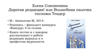 Елена Соковенина
Дорогая редакция! или Волшебная палочка
госпожи Тендер
• М.: Аквилегия-М, 2014.
• Рукопись – финалист конкурса
«Книгуру» 4-го сезона
• Книга честно и с юмором
рассказывает о работе
редакции журнала и о
профессии журналиста
 