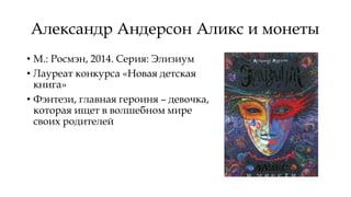 Александр Андерсон Аликс и монеты
• М.: Росмэн, 2014. Серия: Элизиум
• Лауреат конкурса «Новая детская
книга»
• Фэнтези, главная героиня – девочка,
которая ищет в волшебном мире
своих родителей
 