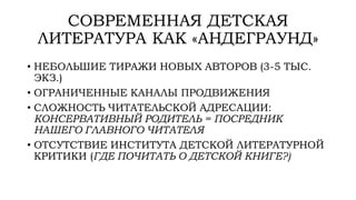 СОВРЕМЕННАЯ ДЕТСКАЯ
ЛИТЕРАТУРА КАК «АНДЕГРАУНД»
• НЕБОЛЬШИЕ ТИРАЖИ НОВЫХ АВТОРОВ (3-5 ТЫС.
ЭКЗ.)
• ОГРАНИЧЕННЫЕ КАНАЛЫ ПРОДВИЖЕНИЯ
• СЛОЖНОСТЬ ЧИТАТЕЛЬСКОЙ АДРЕСАЦИИ:
КОНСЕРВАТИВНЫЙ РОДИТЕЛЬ = ПОСРЕДНИК
НАШЕГО ГЛАВНОГО ЧИТАТЕЛЯ
• ОТСУТСТВИЕ ИНСТИТУТА ДЕТСКОЙ ЛИТЕРАТУРНОЙ
КРИТИКИ (ГДЕ ПОЧИТАТЬ О ДЕТСКОЙ КНИГЕ?)
 
