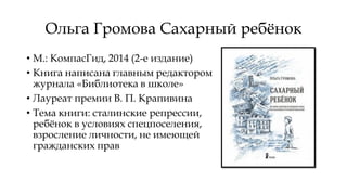 Ольга Громова Сахарный ребёнок
• М.: КомпасГид, 2014 (2-е издание)
• Книга написана главным редактором
журнала «Библиотека в школе»
• Лауреат премии В. П. Крапивина
• Тема книги: сталинские репрессии,
ребёнок в условиях спецпоселения,
взросление личности, не имеющей
гражданских прав
 