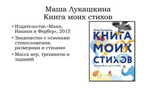 Маша Лукашкина
Книга моих стихов
• Издательство «Манн,
Иванов и Фербер», 2015
• Знакомство с основами
стихосложения,
размерами и стилями
• Масса игр, тренингов и
заданий
 