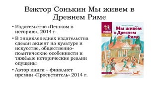 Виктор Сонькин Мы живем в
Древнем Риме
• Издательство «Пешком в
историю», 2014 г.
• В энциклопедиях издательства
сделан акцент на культуре и
искусстве, общественно-
политические особенности и
тяжёлые исторические реалии
опущены
• Автор книги – финалист
премии «Просветитель» 2014 г.
 