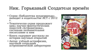 Ник. Горькавый Создатели времён
• Серия «Библиотека вундеркинда»,
выходит в издательстве АСТ с 2012
г.
• Тематически серия продолжает
цикл научно-фантастических
повестей «Астровитянка»,
составляя познавательное
послесловие к ним
• Книга содержит рассказы по
истории научных открытий
• Автор: учёный-астрофизик,
научный сотрудник
астрономической лаборатории
 