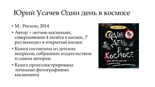 Юрий Усачев Один день в космосе
• М.: Росмэн, 2014
• Автор – летчик-космонавт,
совершивший 4 полёта в космос, 7
раз выходил в открытый космос
• Книга составлена из детских
вопросов, собранных издательством
и самим автором
• Книга проиллюстрирована
личными фотографиями
космонавта
 