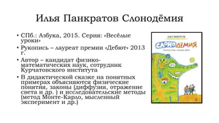 Илья Панкратов Слонодёмия
• СПб.: Азбука, 2015. Серия: «Весёлые
уроки»
• Рукопись – лауреат премии «Дебют» 2013
г.
• Автор – кандидат физико-
математических наук, сотрудник
Курчатовского института
• В дидактической сказке на понятных
примерах объясняются физические
понятия, законы (диффузия, отражение
света и др. ) и исследовательские методы
(метод Монте-Карло, мысленный
эксперимент и др.)
 
