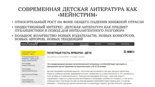 СОВРЕМЕННАЯ ДЕТСКАЯ ЛИТЕРАТУРА КАК
«МЕЙНСТРИМ»
• ОТНОСИТЕЛЬНЫЙ РОСТ НА ФОНЕ ОБЩЕГО ПАДЕНИЯ КНИЖНОЙ ОТРАСЛИ
• ОБЩЕСТВЕННЫЙ ИНТЕРЕС: ДЕТСКАЯ ЛИТЕРАТУРА КАК ПРЕДМЕТ
ПУБЛИЦИСТИКИ И ПОВОД ДЛЯ ИНТЕЛЛИГЕНТНОГО РАЗГОВОРА
• БОЛЬШОЕ КОЛИЧЕСТВО НОВЫХ ИЗДАТЕЛЬСТВ, НОВЫХ КОНКУРСОВ,
НОВЫХ АВТОРОВ, НОВЫХ ТЕНДЕНЦИЙ
 