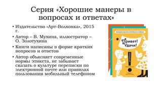 Серия «Хорошие манеры в
вопросах и ответах»
• Издательство «Арт-Волхонка», 2015
г.
• Автор – В. Мухина, иллюстратор –
О. Золотухина
• Книги написаны в форме кратких
вопросов и ответов
• Автор объясняет современные
нормы этикета, не забывает
сказать о культуре переписки по
электронной почте или правилах
пользования мобильный телефоном
 