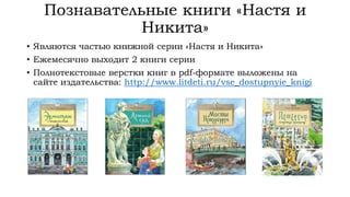 Познавательные книги «Настя и
Никита»
• Являются частью книжной серии «Настя и Никита»
• Ежемесячно выходит 2 книги серии
• Полнотекстовые верстки книг в pdf-формате выложены на
сайте издательства: http://www.litdeti.ru/vse_dostupnyie_knigi
 