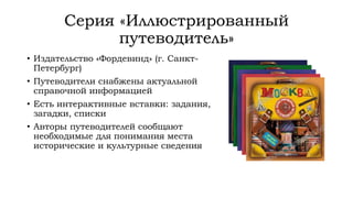Серия «Иллюстрированный
путеводитель»
• Издательство «Фордевинд» (г. Санкт-
Петербург)
• Путеводители снабжены актуальной
справочной информацией
• Есть интерактивные вставки: задания,
загадки, списки
• Авторы путеводителей сообщают
необходимые для понимания места
исторические и культурные сведения
 