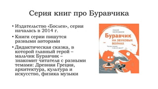 Серия книг про Буравчика
• Издательство «Бослен», серия
началась в 2014 г.
• Книги серии пишутся
разными авторами
• Дидактическая сказка, в
которой главный герой –
мальчик Буравчик –
знакомит читателя с разными
темами: Древняя Греция,
архитектура, культура и
искусство, физика музыки
 
