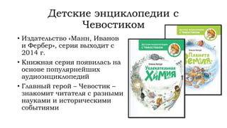 Детские энциклопедии с
Чевостиком
• Издательство «Манн, Иванов
и Фербер», серия выходит с
2014 г.
• Книжная серия появилась на
основе популярнейших
аудиоэнциклопедий
• Главный герой – Чевостик –
знакомит читателя с разными
науками и историческими
событиями
 