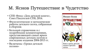 М. Яснов Путешествие в Чудетство
• СПб: Фонд «Дом детской книги»,
Союз Писателей СПб, 2014.
• Филологические и методические
работы детского поэта, собранные
в сборник
• Большой справочник и с
подробными комментариями,
представляющий самых ярких
современных детских поэтов и
последние издания 2004-2013 гг.
• Включены «Уроки детской
поэзии»
 