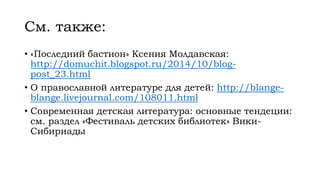 См. также:
• «Последний бастион» Ксения Молдавская:
http://domuchit.blogspot.ru/2014/10/blog-
post_23.html
• О православной литературе для детей: http://blange-
blange.livejournal.com/108011.html
• Современная детская литература: основные тендеции:
см. раздел «Фестиваль детских библиотек» Вики-
Сибириады
 