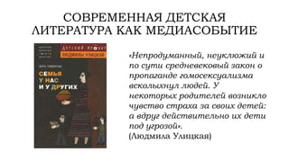 СОВРЕМЕННАЯ ДЕТСКАЯ
ЛИТЕРАТУРА КАК МЕДИАСОБЫТИЕ
«Непродуманный, неуклюжий и
по сути средневековый закон о
пропаганде гомосексуализма
всколыхнул людей. У
некоторых родителей возникло
чувство страха за своих детей:
а вдруг действительно их дети
под угрозой».
(Людмила Улицкая)
 