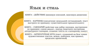 Язык и стиль
КНИГА – ДЕЙСТВИЕ (минимум описаний, максимум движения)
КНИГА – КАРТИНКА (увеличение визуальной составляющей, текст
выстроен по принципу «существительное-прилагательное»)
КНИГА – СЦЕНАРИЙ (действие как набор эпизодов, выстроенное
по принципу «сцена-диалог», повтор сюжетного построения
литературного сценария, создание текста по «сценарному плану»)
КНИГА – ЛИТЕРАТУРНАЯ ИГРА (текст, созданный на базе чужих
художественных текстов, мемов, шаблонов, как правило,
предельно ироничный)
 