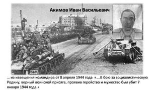 Акимов Иван Васильевич
… из извещения командира от 8 апреля 1944 года «….В бою за социалистическую
Родину, верный воинской присяге, проявив геройство и мужество был убит 7
января 1944 года.»
 