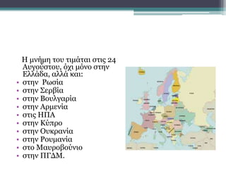 Η μνήμη του τιμάται στις 24
Αυγούστου, όχι μόνο στην
Ελλάδα, αλλά και:
• στην Ρωσία
• στην Σερβία
• στην Βουλγαρία
• στην Αρμενία
• στις ΗΠΑ
• στην Κύπρο
• στην Ουκρανία
• στην Ρουμανία
• στο Μαυροβούνιο
• στην ΠΓΔΜ.
 