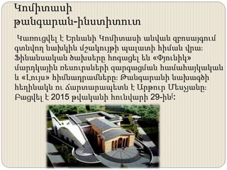 Կոմիտասի
թանգարան-ինստիտուտ
Կառուցվել է Երևանի Կոմիտասի անվան զբոսայգում
գտնվող նախկին մշակույթի պալատի հիման վրա։
Ֆինանսական ծախսերը հոգացել են «Փյունիկ»
մարդկային ռեսուրսների զարգացման համահայկական
և «Լույս» հիմնադրամները։ Թանգարանի նախագծի
հեղինակն ու ճարտարապետն է Արթուր Մեսչյանը։
Բացվել է 2015 թվականի հունվարի 29-ին[։
 