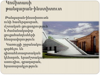 Կոմիտասի
թանգարան-ինստիտուտ
Թանգարան-ինստիտուտն
ունի համերգասրահ,
մշտական ցուցադրություն
և ժամանակավոր
ցուցահանդեսների
հնարավորություն։
Կառույցի շրջանակում
գործելու են
գիտահետազոտական
կենտրոն, երաժշտական
ստուդիա, գրադարան,
հրատարակչություն։
 