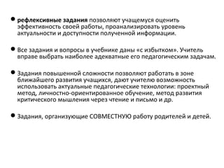 рефлексивные задания позволяют учащемуся оценить
эффективность своей работы, проанализировать уровень
актуальности и доступности полученной информации.
Все задания и вопросы в учебнике даны «с избытком». Учитель
вправе выбрать наиболее адекватные его педагогическим задачам.
Задания повышенной сложности позволяют работать в зоне
ближайшего развития учащихся, дают учителю возможность
использовать актуальные педагогические технологии: проектный
метод, личностно-ориентированное обучение, метод развития
критического мышления через чтение и письмо и др.
Задания, организующие СОВМЕСТНУЮ работу родителей и детей.
 