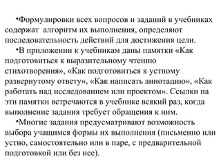 •Формулировки всех вопросов и заданий в учебниках
содержат алгоритм их выполнения, определяют
последовательность действий для достижения цели.
•В приложении к учебникам даны памятки «Как
подготовиться к выразительному чтению
стихотворения», «Как подготовиться к устному
развернутому ответу», «Как написать аннотацию», «Как
работать над исследованием или проектом». Ссылки на
эти памятки встречаются в учебнике всякий раз, когда
выполнение задания требует обращения к ним.
•Многие задания предусматривают возможность
выбора учащимся формы их выполнения (письменно или
устно, самостоятельно или в паре, с предварительной
подготовкой или без нее).
 