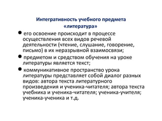Интегративность учебного предмета
«литература»
его освоение происходит в процессе
осуществления всех видов речевой
деятельности (чтение, слушание, говорение,
письмо) в их неразрывной взаимосвязи;
предметом и средством обучения на уроке
литературы является текст;
коммуникативное пространство урока
литературы представляет собой диалог разных
видов: автора текста литературного
произведения и ученика-читателя; автора текста
учебника и ученика-читателя; ученика-учителя;
ученика-ученика и т.д.
 