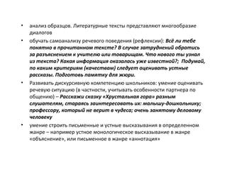 • анализ образцов. Литературные тексты представляют многообразие
диалогов
• обучать самоанализу речевого поведения (рефлексии): Всё ли тебе
понятно в прочитанном тексте? В случае затруднений обратись
за разъяснением к учителю или товарищам. Что нового ты узнал
из текста? Какая информация оказалась уже известной?; Подумай,
по каким критериям (качествам) следует оценивать устные
рассказы. Подготовь памятку для жюри.
• Развивать дискурсивную компетенцию школьников: умение оценивать
речевую ситуацию (в частности, учитывать особенности партнера по
общению) – Расскажи сказку «Хрустальная гора» разным
слушателям, стараясь заинтересовать их: малышу-дошкольнику;
профессору, который не верит в чудеса; очень занятому деловому
человеку
• умение строить письменные и устные высказывания в определенном
жанре – например устное монологическое высказывание в жанре
«объяснение», или письменное в жанре «аннотация»
 