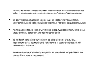 • сочинение по литературе следует рассматривать не как контрольную
работу, а как процесс обучения письменной речевой деятельности
• не допускаем поощрения сочинений, не соответствующих теме,
многословных, не содержащих конкретных тезисов, бездоказательных
• учим самоконтролю: все отмеченные в формулировке темы ключевые
слова должны встретиться в тексте сочинения
• не считаем написанное учеником сочинение окончательным
вариантом: даем возможность исправлять и совершенствовать по
замечаниям учителя
• можно предложить выбор учащимся: на какой вопрос учебника они
хотели бы ответить письменно
 