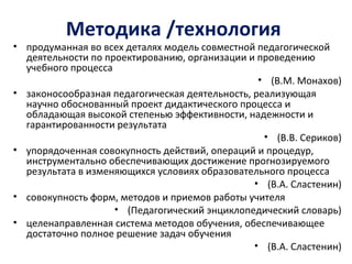 Методика /технология
• продуманная во всех деталях модель совместной педагогической
деятельности по проектированию, организации и проведению
учебного процесса
• (В.М. Монахов)
• законосообразная педагогическая деятельность, реализующая
научно обоснованный проект дидактического процесса и
обладающая высокой степенью эффективности, надежности и
гарантированности результата
• (В.В. Сериков)
• упорядоченная совокупность действий, операций и процедур,
инструментально обеспечивающих достижение прогнозируемого
результата в изменяющихся условиях образовательного процесса
• (В.А. Сластенин)
• совокупность форм, методов и приемов работы учителя
• (Педагогический энциклопедический словарь)
• целенаправленная система методов обучения, обеспечивающее
достаточно полное решение задач обучения
• (В.А. Сластенин)
 