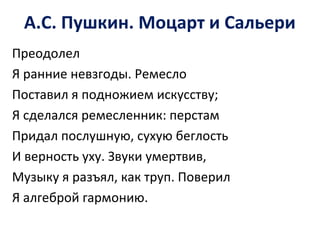 А.С. Пушкин. Моцарт и Сальери
Преодолел
Я ранние невзгоды. Ремесло
Поставил я подножием искусству;
Я сделался ремесленник: перстам
Придал послушную, сухую беглость
И верность уху. Звуки умертвив,
Музыку я разъял, как труп. Поверил
Я алгеброй гармонию.
 