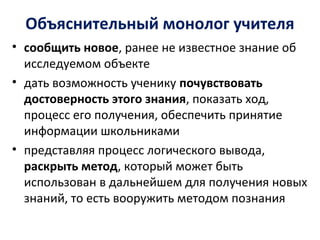 Объяснительный монолог учителя
• сообщить новое, ранее не известное знание об
исследуемом объекте
• дать возможность ученику почувствовать
достоверность этого знания, показать ход,
процесс его получения, обеспечить принятие
информации школьниками
• представляя процесс логического вывода,
раскрыть метод, который может быть
использован в дальнейшем для получения новых
знаний, то есть вооружить методом познания
 