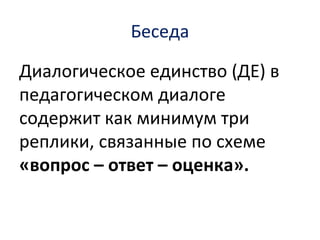 Беседа
Диалогическое единство (ДЕ) в
педагогическом диалоге
содержит как минимум три
реплики, связанные по схеме
«вопрос – ответ – оценка».
 