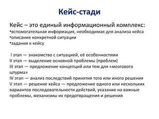 Кейс-стади
Кейс – это единый информационный комплекс:
•вспомогательная информация, необходимая для анализа кейса
•описание конкретной ситуации
•задания к кейсу
I этап — знакомство с ситуацией, её особенностями
II этап — выделение основной проблемы (проблем)
III этап — предложение концепций или тем для «мозгового
штурма»
IV этап — анализ последствий принятия того или иного решения
V этап — решение кейса — предложение одного или нескольких
вариантов последовательности действий, указание на важные
проблемы, механизмы их предотвращения и решения
 