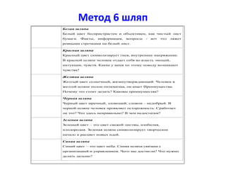 Метод 6 шляп
Белая шляпа
Белый цвет беспристрастен и объективен, как чистый лист
бумаги. Факты, информация, вопросы - вот что ляжет
ровными строчками на белый лист.
Красная шляпа
Красный цвет символизирует гнев, внутреннее напряжение.
В красной шляпе человек отдает себя во власть эмоций,
интуиции, чувств. Какие у меня по этому поводу возникают
чувства?
Желтая шляпа
Желтый цвет солнечный, жизнеутверждающий. Человек в
желтой шляпе полон оптимизма, он ищет Преимущества.
Почему это стоит делать? Каковы преимущества?
Черная шляпа
Черный цвет мрачный, зловещий, словом – недобрый. В
черной шляпе человек проявляет осторожность. Сработает
ли это? Что здесь неправильно? В чем недостатки?
Зеленая шляпа
Зеленый цвет – это цвет свежей листвы, изобилия,
плодородия. Зеленая шляпа символизирует творческое
начало и расцвет новых идей.
Синяя шляпа
Синий цвет – это цвет неба. Синяя шляпа связана с
организацией и управлением. Чего мы достигли? Что нужно
делать дальше?
 