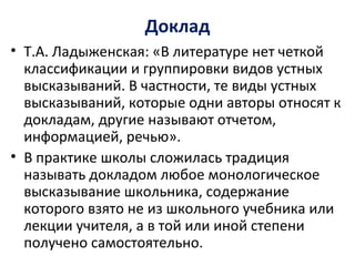 Доклад
• Т.А. Ладыженская: «В литературе нет четкой
классификации и группировки видов устных
высказываний. В частности, те виды устных
высказываний, которые одни авторы относят к
докладам, другие называют отчетом,
информацией, речью».
• В практике школы сложилась традиция
называть докладом любое монологическое
высказывание школьника, содержание
которого взято не из школьного учебника или
лекции учителя, а в той или иной степени
получено самостоятельно.
 