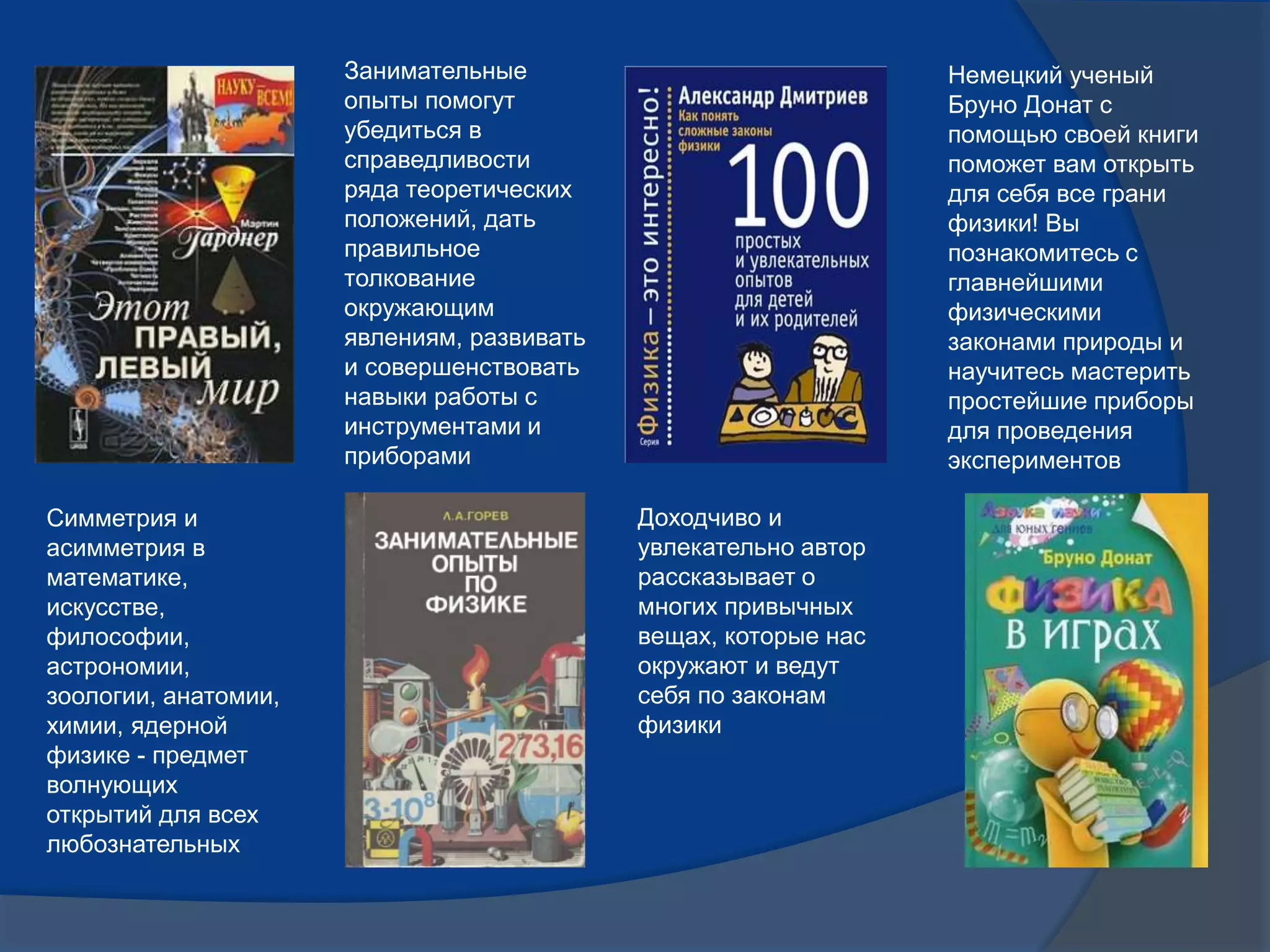 Симметрия и
асимметрия в
математике,
искусстве,
философии,
астрономии,
зоологии, анатомии,
химии, ядерной
физике - предмет
волнующих
открытий для всех
любознательных
Занимательные
опыты помогут
убедиться в
справедливости
ряда теоретических
положений, дать
правильное
толкование
окружающим
явлениям, развивать
и совершенствовать
навыки работы с
инструментами и
приборами
Доходчиво и
увлекательно автор
рассказывает о
многих привычных
вещах, которые нас
окружают и ведут
себя по законам
физики
Немецкий ученый
Бруно Донат с
помощью своей книги
поможет вам открыть
для себя все грани
физики! Вы
познакомитесь с
главнейшими
физическими
законами природы и
научитесь мастерить
простейшие приборы
для проведения
экспериментов
 