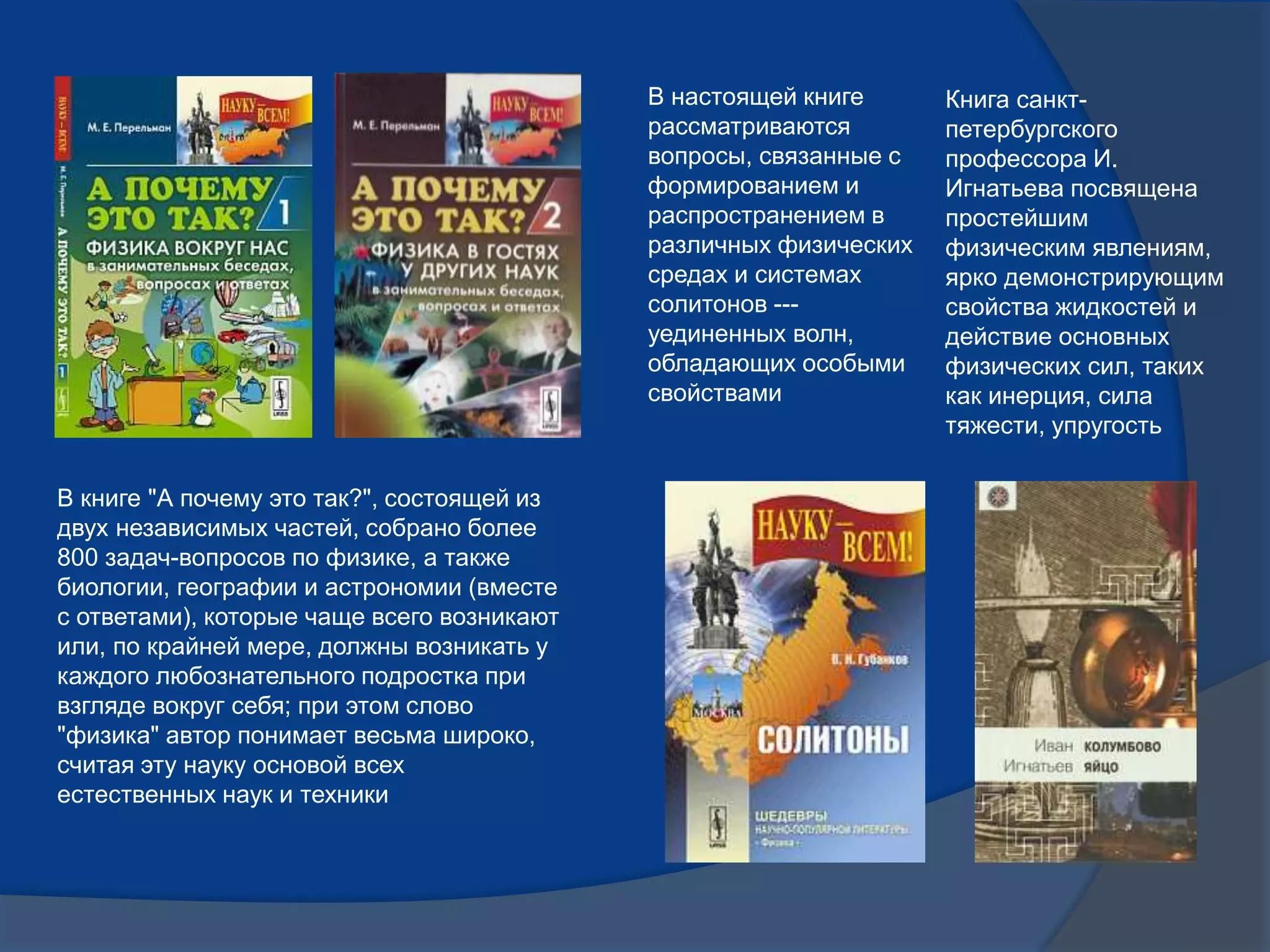 В книге "А почему это так?", состоящей из
двух независимых частей, собрано более
800 задач-вопросов по физике, а также
биологии, географии и астрономии (вместе
с ответами), которые чаще всего возникают
или, по крайней мере, должны возникать у
каждого любознательного подростка при
взгляде вокруг себя; при этом слово
"физика" автор понимает весьма широко,
считая эту науку основой всех
естественных наук и техники
В настоящей книге
рассматриваются
вопросы, связанные с
формированием и
распространением в
различных физических
средах и системах
солитонов ---
уединенных волн,
обладающих особыми
свойствами
Книга санкт-
петербургского
профессора И.
Игнатьева посвящена
простейшим
физическим явлениям,
ярко демонстрирующим
свойства жидкостей и
действие основных
физических сил, таких
как инерция, сила
тяжести, упругость
 
