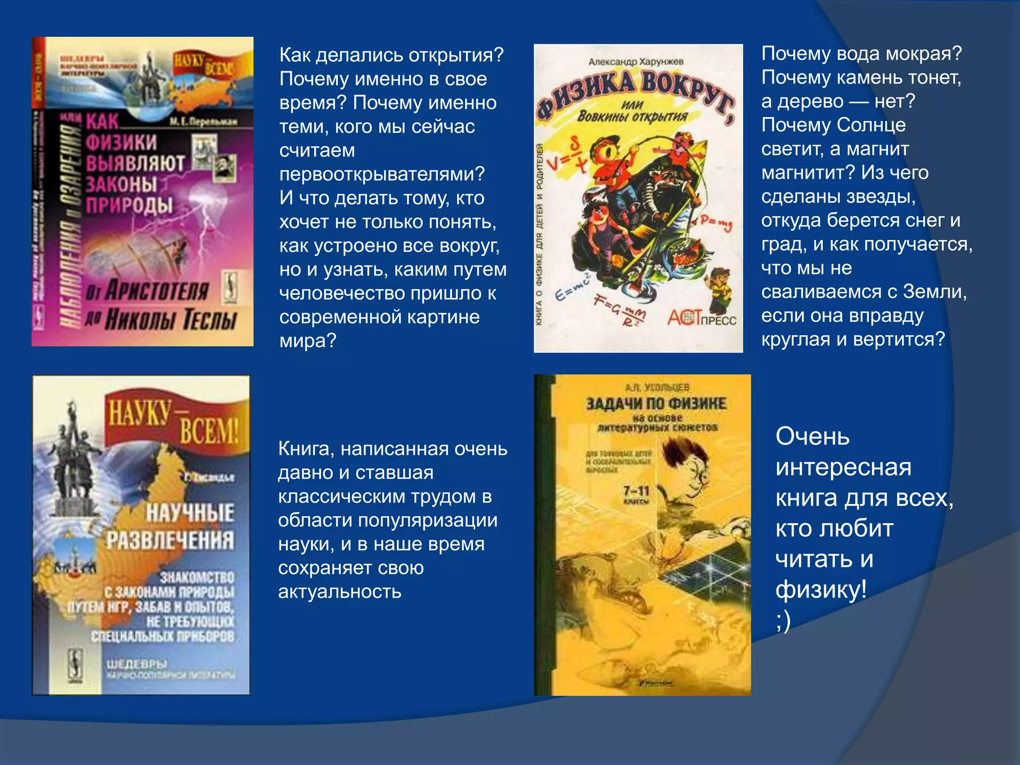 Как делались открытия?
Почему именно в свое
время? Почему именно
теми, кого мы сейчас
считаем
первооткрывателями?
И что делать тому, кто
хочет не только понять,
как устроено все вокруг,
но и узнать, каким путем
человечество пришло к
современной картине
мира?
Почему вода мокрая?
Почему камень тонет,
а дерево — нет?
Почему Солнце
светит, а магнит
магнитит? Из чего
сделаны звезды,
откуда берется снег и
град, и как получается,
что мы не
сваливаемся с Земли,
если она вправду
круглая и вертится?
Книга, написанная очень
давно и ставшая
классическим трудом в
области популяризации
науки, и в наше время
сохраняет свою
актуальность
Очень
интересная
книга для всех,
кто любит
читать и
физику!
;)
 