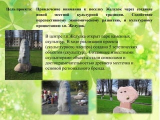 Цель проекта: Привлечение внимания к поселку Желудок через создание
новой местной культурной традиции. Содействие
перспективному экономическому развитию, и культурному
процветанию г.п. Желудок.
В центре г.п.Желудка открыт парк каменных
скульптур. В ходе реализации проекта
(скульптурного пленэра) создано 5 эстетических
объектов (скульптур). Созданные известными
скульпторами объекты стали символами и
достопримечательностью древнего местечка и
основой регионального бренда.
 