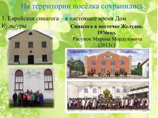 На территории посёлка сохранились:
1. Еврейская синагога – в настоящее время Дом
Культуры Синагога в местечке Желудок.
1936год.
Рисунок Мирона Мордуховича
(2013г.)
 