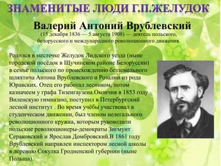 Валерий Антоний Врублевский
(15 декабря 1836 — 5 августа 1908) — деятель польского,
белорусского и международного революционного движения.
Родился в местечке Желудок Лидского уезда (ныне
городской посёлок в Щучинском районе Белоруссии)
в семье польского по происхождению безземельного
шляхтича Антона Врублевского и Розалии из рода
Юравских. Отец его работал лесником, потом
казначеем у графа Тизенгаузена.Окончив в 1853 году
Виленскую гимназию, поступил в Петербургский
лесной институт . Во время учёбы участвовал в
студенческом движении, был членом нелегального
революционного кружка, которым руководили
польские революционеры-демократы Зигмунт
Сераковский и Ярослав Домбровский.В 1861 году
Врублевский направлен инспектором лесной школы
в деревню Сокулка Гродненской губернии (ныне
Польша).
 