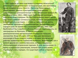 —1862 годах он активно участвовал в создании нелегальной
революционной организации на Гродненщине, вёл пропаганду
среди учащихся школы. Вместе с Кастусем Калиновским
редактировал, печатал и распространял нелегальную
революционно-демократическую газету «Мужицкая правда».Во
время восстания 1863—1864 годов Врублевский руководил
повстанческими отрядами. Он был сторонником левого крыла
«красных» наиболее активных борцов, которые придерживались
революционных взглядов, — опоры на крестьянские массы,
ликвидации помещичьего землевладения, равных прав всех
народов края. Во время боя с казаками 7 августа 1864 года
Врублевский был изрублен саблями.Немного подлечившись, он
эмигрировал во Францию​​. В Париже руководил
демократическими организациями белорусско-польских
эмигрантов. Когда 18 марта 1871 во Франции произошла
революция и было создано первое в истории человечества
рабочее правительство Парижской Коммуны, Врублевский, как и
многие другие его соотечественники, активно поддержал
революционные устремления парижан. В этом выступлении он
видел «социальную революцию, которая при успехе может
перевернуть весь порядок, что существует сейчас в Европе…».
 